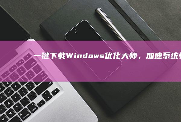 一键下载Windows优化大师，加速系统性能，提升电脑效率！